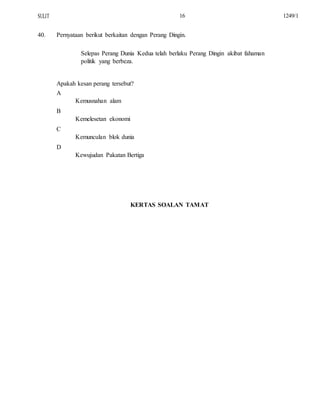 SULIT
40.
16
Pernyataan berikut berkaitan dengan Perang Dingin.
Selepas Perang Dunia Kedua telah berlaku Perang Dingin akibat fahaman
politik yang berbeza.
Apakah kesan perang tersebut?
A
Kemusnahan alam
B
Kemelesetan ekonomi
C
Kemunculan blok dunia
D
Kewujudan Pakatan Bertiga
KERTAS SOALAN TAMAT
1249/1
 