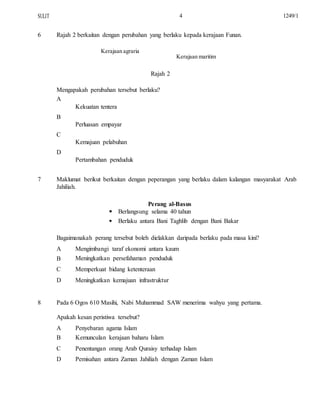 SULIT
6
4
Rajah 2 berkaitan dengan perubahan yang berlaku kepada kerajaan Funan.
Kerajaan agraria
Kerajaan maritim
Rajah 2
Mengapakah perubahan tersebut berlaku?
A
Kekuatan tentera
B
Perluasan empayar
C
Kemajuan pelabuhan
D
Pertambahan penduduk
1249/1
7 Maklumat berikut berkaitan dengan peperangan yang berlaku dalam kalangan masyarakat Arab
Jahiliah.
Perang al-Basus


Berlangsung selama 40 tahun
Berlaku antara Bani Taghlib dengan Bani Bakar
Bagaimanakah perang tersebut boleh dielakkan daripada berlaku pada masa kini?
A
B
C
D
Mengimbangi taraf ekonomi antara kaum
Meningkatkan persefahaman penduduk
Memperkuat bidang ketenteraan
Meningkatkan kemajuan infrastruktur
8 Pada 6 Ogos 610 Masihi, Nabi Muhammad SAW menerima wahyu yang pertama.
Apakah kesan peristiwa tersebut?
A
B
C
D
Penyebaran agama Islam
Kemunculan kerajaan baharu Islam
Penentangan orang Arab Quraisy terhadap Islam
Pemisahan antara Zaman Jahiliah dengan Zaman Islam
 