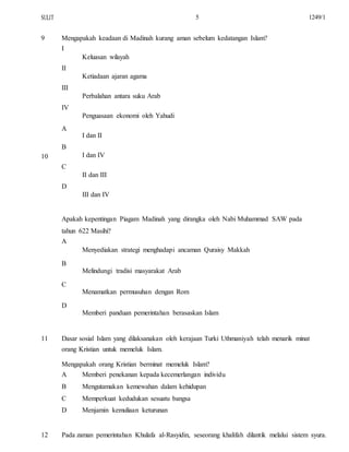SULIT
9
10
5
Mengapakah keadaan di Madinah kurang aman sebelum kedatangan Islam?
I
Keluasan wilayah
II
Ketiadaan ajaran agama
III
Perbalahan antara suku Arab
IV
Penguasaan ekonomi oleh Yahudi
A
I dan II
B
I dan IV
C
II dan III
D
III dan IV
Apakah kepentingan Piagam Madinah yang dirangka oleh Nabi Muhammad SAW pada
tahun 622 Masihi?
A
Menyediakan strategi menghadapi ancaman Quraisy Makkah
B
Melindungi tradisi masyarakat Arab
C
Menamatkan permusuhan dengan Rom
D
Memberi panduan pemerintahan berasaskan Islam
1249/1
11 Dasar sosial Islam yang dilaksanakan oleh kerajaan Turki Uthmaniyah telah menarik minat
orang Kristian untuk memeluk Islam.
Mengapakah orang Kristian berminat memeluk Islam?
A
B
C
D
Memberi penekanan kepada kecemerlangan individu
Mengutamakan kemewahan dalam kehidupan
Memperkuat kedudukan sesuatu bangsa
Menjamin kemuliaan keturunan
12 Pada zaman pemerintahan Khulafa al-Rasyidin, seseorang khalifah dilantik melalui sistem syura.
 
