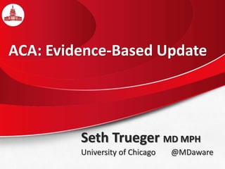 Seth Trueger MD MPH
University of Chicago @MDaware
ACA: Evidence-Based Update
 