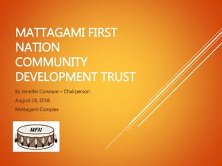 MATTAGAMI FIRST
NATION
COMMUNITY
DEVELOPMENT TRUST
By Jennifer Constant – Chairperson
August 18, 2016
Mattagami Complex
 