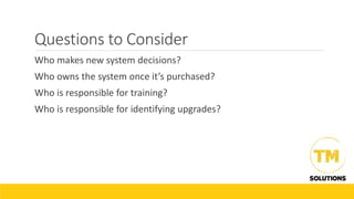 Questions to Consider
Who makes new system decisions?
Who owns the system once it’s purchased?
Who is responsible for training?
Who is responsible for identifying upgrades?
 