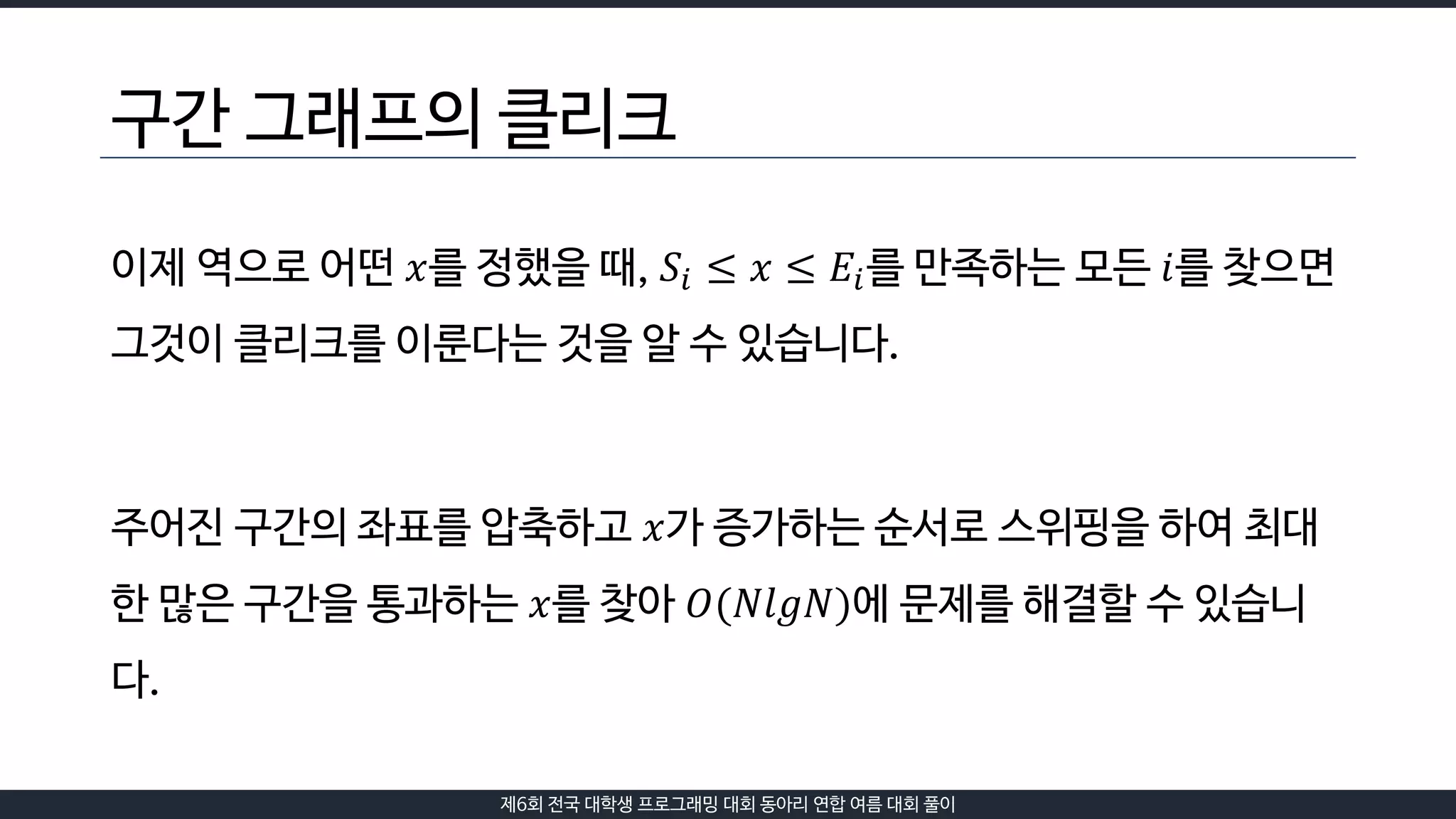 제6회 전국 대학생 프로그래밍 대회 동아리 연합 여름 대회 풀이
구간 그래프의 클리크
이제 역으로 어떤 𝑥를 정했을 때, 𝑆𝑖 ≤ 𝑥 ≤ 𝐸𝑖를 만족하는 모든 𝑖를 찾으면
그것이 클리크를 이룬다는 것을 알 수 있습니다.
주어진 구간의 좌표를 압축하고 𝑥가 증가하는 순서로 스위핑을 하여 최대
한 많은 구간을 통과하는 𝑥를 찾아 𝑂(𝑁𝑙𝑔𝑁)에 문제를 해결할 수 있습니
다.
 