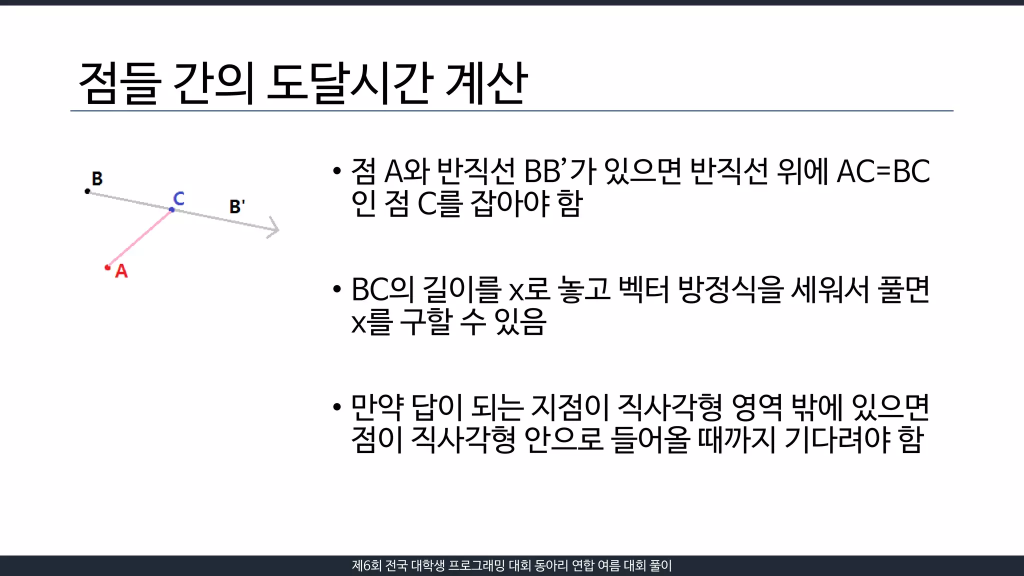 제6회 전국 대학생 프로그래밍 대회 동아리 연합 여름 대회 풀이
점들 간의 도달시간 계산
• 점 A와 반직선 BB’가 있으면 반직선 위에 AC=BC
인 점 C를 잡아야 함
• BC의 길이를 x로 놓고 벡터 방정식을 세워서 풀면
x를 구할 수 있음
• 만약 답이 되는 지점이 직사각형 영역 밖에 있으면
점이 직사각형 안으로 들어올 때까지 기다려야 함
 