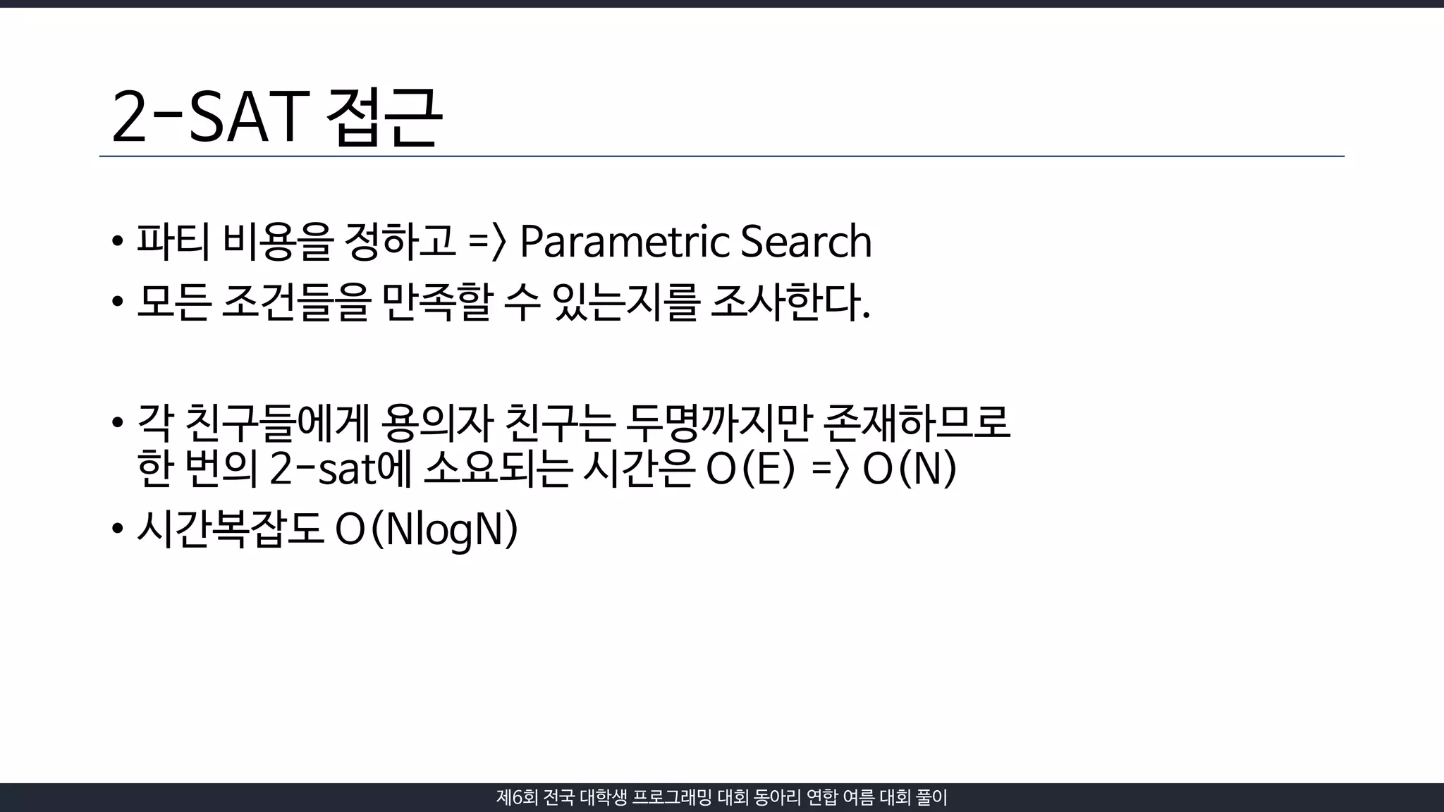 제6회 전국 대학생 프로그래밍 대회 동아리 연합 여름 대회 풀이
2-SAT 접근
• 파티 비용을 정하고 => Parametric Search
• 모든 조건들을 만족할 수 있는지를 조사한다.
• 각 친구들에게 용의자 친구는 두명까지만 존재하므로
한 번의 2-sat에 소요되는 시간은 O(E) => O(N)
• 시간복잡도 O(NlogN)
 