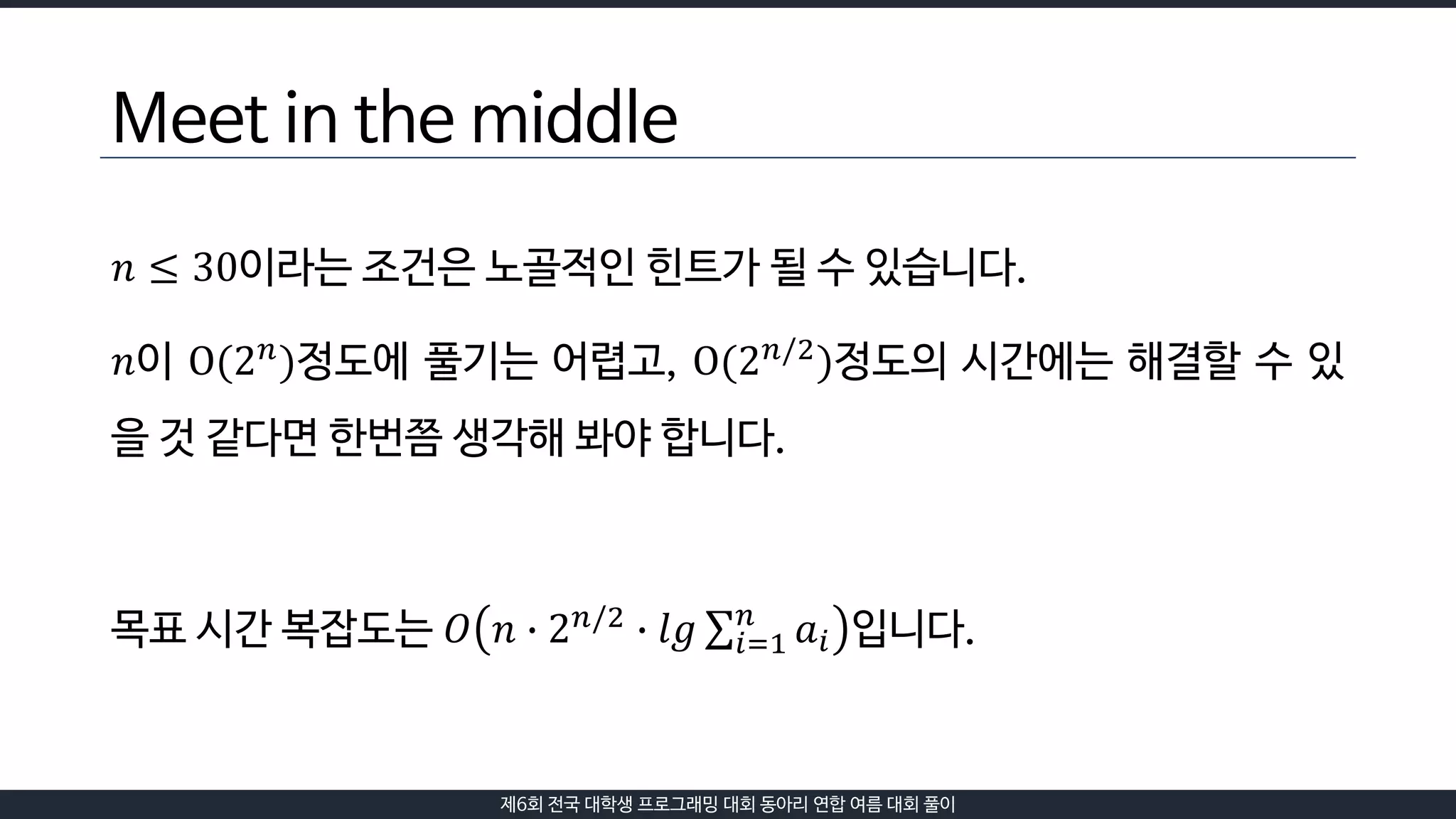 제6회 전국 대학생 프로그래밍 대회 동아리 연합 여름 대회 풀이
Meet in the middle
𝑛 ≤ 30이라는 조건은 노골적인 힌트가 될 수 있습니다.
𝑛이 O(2 𝑛
)정도에 풀기는 어렵고, O(2 𝑛/2
)정도의 시간에는 해결할 수 있
을 것 같다면 한번쯤 생각해 봐야 합니다.
목표 시간 복잡도는 𝑂 𝑛 ∙ 2 𝑛/2 ∙ 𝑙𝑔 𝑖=1
𝑛
𝑎𝑖 입니다.
 