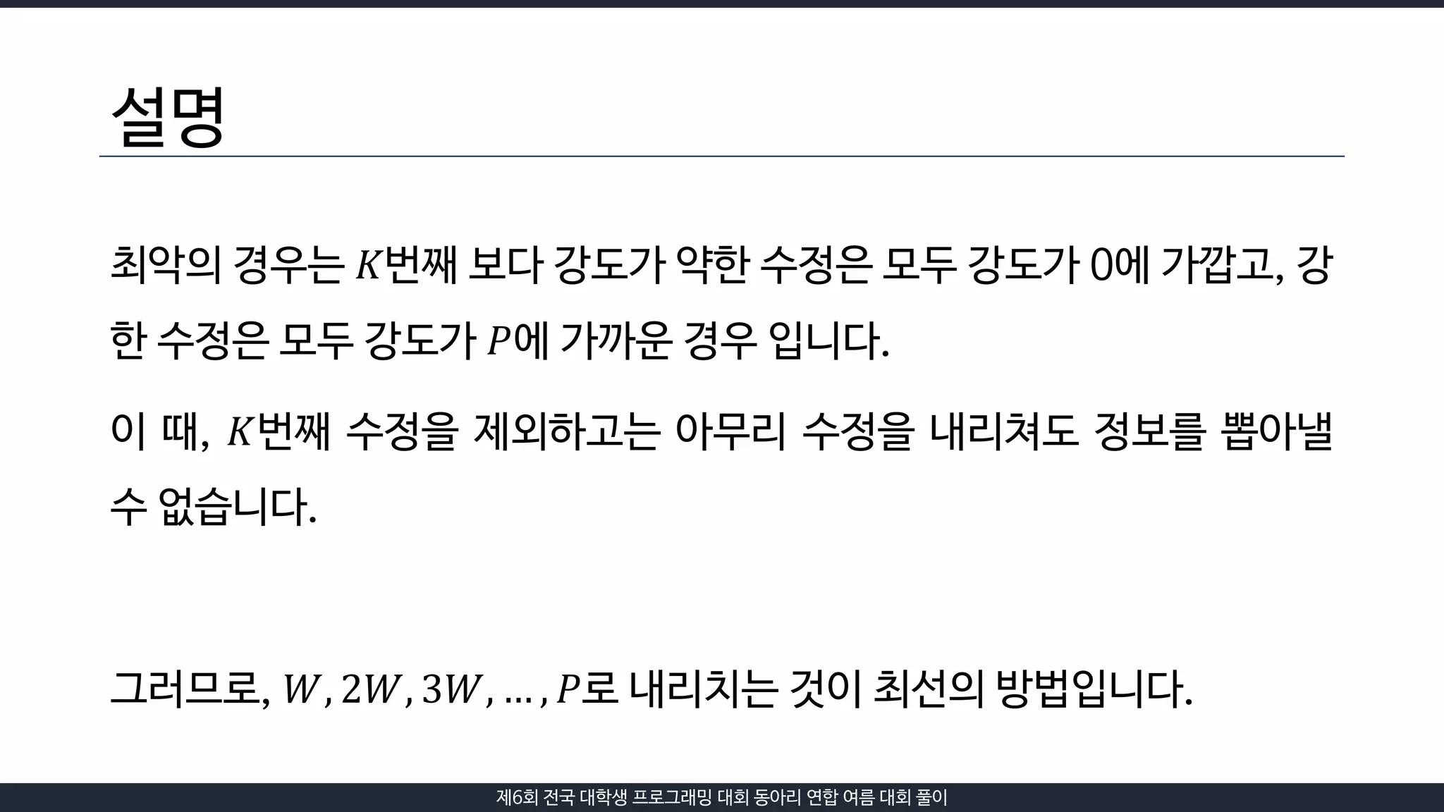 제6회 전국 대학생 프로그래밍 대회 동아리 연합 여름 대회 풀이
설명
최악의 경우는 𝐾번째 보다 강도가 약한 수정은 모두 강도가 0에 가깝고, 강
한 수정은 모두 강도가 𝑃에 가까운 경우 입니다.
이 때, 𝐾번째 수정을 제외하고는 아무리 수정을 내리쳐도 정보를 뽑아낼
수 없습니다.
그러므로, 𝑊, 2𝑊, 3𝑊, … , 𝑃로 내리치는 것이 최선의 방법입니다.
 