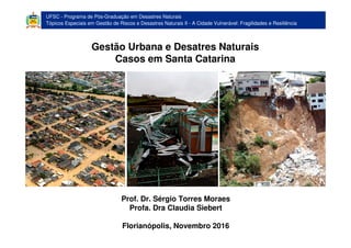 Programa de Pós-Graduação em Desastres Naturais
Tópicos especiais em gestão de riscos e desastres naturais II - A Cidade Vulnerável: Fragilidades e Resiliência
Gestão Urbana e Desatres Naturais - Casos em Santa Catarina
UFSC - Programa de Pós-Graduação em Desastres Naturais
Tópicos Especiais em Gestão de Riscos e Desastres Naturais II - A Cidade Vulnerável: Fragilidades e Resiliência
Gestão Urbana e Desatres Naturais
Casos em Santa Catarina
Prof. Dr. Sérgio Torres Moraes
Profa. Dra Claudia Siebert
Florianópolis, Novembro 2016
 