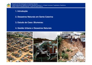 Programa de Pós-Graduação em Desastres Naturais
Tópicos especiais em gestão de riscos e desastres naturais II - A Cidade Vulnerável: Fragilidades e Resiliência
Gestão Urbana e Desatres Naturais - Casos em Santa Catarina
1. Introdução
2. Desastres Naturais em Santa Catarina
3. Estudo de Caso: Blumenau
4. Gestão Urbana x Desastres Naturais
 