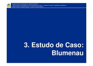 Programa de Pós-Graduação em Desastres Naturais
Tópicos especiais em gestão de riscos e desastres naturais II - A Cidade Vulnerável: Fragilidades e Resiliência
Gestão Urbana e Desatres Naturais - Casos em Santa Catarina
3. Estudo de Caso:
Blumenau
 
