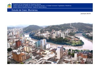 Programa de Pós-Graduação em Desastres Naturais
Tópicos especiais em gestão de riscos e desastres naturais II - A Cidade Vulnerável: Fragilidades e Resiliência
Gestão Urbana e Desatres Naturais - Casos em Santa Catarina
população 338.876
Estudo de Caso: Blumenau
 