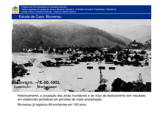 Programa de Pós-Graduação em Desastres Naturais
Tópicos especiais em gestão de riscos e desastres naturais II - A Cidade Vulnerável: Fragilidades e Resiliência
Gestão Urbana e Desatres Naturais - Casos em Santa Catarina
Estudo de Caso: Blumenau
Historicamente, a ocupação das áreas inundáveis e de risco de deslizamento tem resultado
em catástrofes periódicas em períodos de maior precipitação.
Blumenau já registrou 69 enchentes em 162 anos.
 