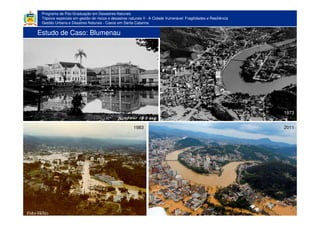 Programa de Pós-Graduação em Desastres Naturais
Tópicos especiais em gestão de riscos e desastres naturais II - A Cidade Vulnerável: Fragilidades e Resiliência
Gestão Urbana e Desatres Naturais - Casos em Santa Catarina
Estudo de Caso: Blumenau
1973
1983 2011
 