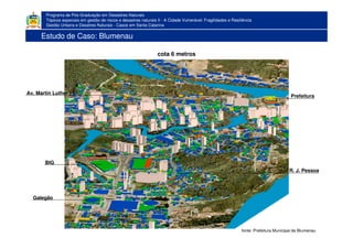 Programa de Pós-Graduação em Desastres Naturais
Tópicos especiais em gestão de riscos e desastres naturais II - A Cidade Vulnerável: Fragilidades e Resiliência
Gestão Urbana e Desatres Naturais - Casos em Santa Catarina
cota 6 metros
BIG
Galegão
Prefeitura
R. J. Pessoa
Av. Martin Luther
fonte: Prefeitura Municipal de Blumenau
Estudo de Caso: Blumenau
 