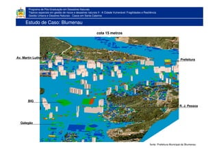 Programa de Pós-Graduação em Desastres Naturais
Tópicos especiais em gestão de riscos e desastres naturais II - A Cidade Vulnerável: Fragilidades e Resiliência
Gestão Urbana e Desatres Naturais - Casos em Santa Catarina
cota 15 metros
BIG
Galegão
Prefeitura
Av. Martin Luther
R. J. Pessoa
fonte: Prefeitura Municipal de Blumenau
Estudo de Caso: Blumenau
 