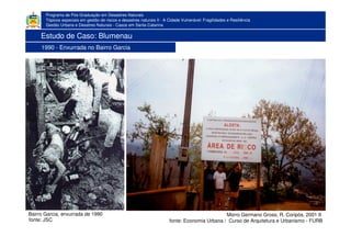 Programa de Pós-Graduação em Desastres Naturais
Tópicos especiais em gestão de riscos e desastres naturais II - A Cidade Vulnerável: Fragilidades e Resiliência
Gestão Urbana e Desatres Naturais - Casos em Santa Catarina
1983
fonte: JSC
Bairro Garcia, enxurrada de 1990 Morro Germano Gross, R. Coripós, 2001 II
fonte: Economia Urbana / Curso de Arquitetura e Urbanismo - FURB
Estudo de Caso: Blumenau
1990 - Enxurrada no Bairro Garcia
 