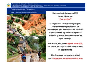 Programa de Pós-Graduação em Desastres Naturais
Tópicos especiais em gestão de riscos e desastres naturais II - A Cidade Vulnerável: Fragilidades e Resiliência
Gestão Urbana e Desatres Naturais - Casos em Santa Catarina
Na tragédia de Novembro 2008,
foram 24 mortes.
E na próxima?
A tragédia de 11/2008 foi atípica pela
intensidade sem precedentes da
precipitação, pela conjugação de enchente
com enxurrada, e pela interrupção dos
sistemas públicos de abastecimento de
água e energia.
Mas ela foi, sim, uma tragédia anunciada,
em função da ocupação das áreas de risco
de deslizamento.
O fenômeno da enxurrada é natural,
mas o desastre é socialmente construído.
fonte: JSC
Estudo de Caso: Blumenau
2008 - O Maior Desastre de Blumenau
 