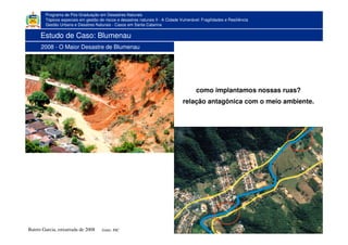 Programa de Pós-Graduação em Desastres Naturais
Tópicos especiais em gestão de riscos e desastres naturais II - A Cidade Vulnerável: Fragilidades e Resiliência
Gestão Urbana e Desatres Naturais - Casos em Santa Catarina
1983
fonte: JSCBairro Garcia, enxurrada de 2008
como implantamos nossas ruas?
relação antagônica com o meio ambiente.
Estudo de Caso: Blumenau
2008 - O Maior Desastre de Blumenau
 