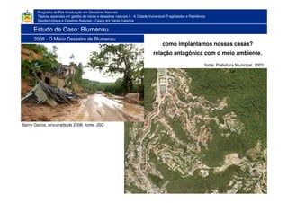 Programa de Pós-Graduação em Desastres Naturais
Tópicos especiais em gestão de riscos e desastres naturais II - A Cidade Vulnerável: Fragilidades e Resiliência
Gestão Urbana e Desatres Naturais - Casos em Santa Catarina
Bairro Garcia, enxurrada de 2008, fonte: JSC
como implantamos nossas casas?
relação antagônica com o meio ambiente.
fonte: Prefeitura Municipal, 2003.
Estudo de Caso: Blumenau
2008 - O Maior Desastre de Blumenau
 