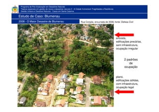 Programa de Pós-Graduação em Desastres Naturais
Tópicos especiais em gestão de riscos e desastres naturais II - A Cidade Vulnerável: Fragilidades e Resiliência
Gestão Urbana e Desatres Naturais - Casos em Santa Catarina
Estudo de Caso: Blumenau
2008 - O Maior Desastre de Blumenau Rua Coripós, enxurrada de 2008, fonte: Defesa Civil
2 padrões
de
ocupação
encosta,
edificações precárias,
sem infraestrutura,
ocupação irregular
plano,
edificações sólidas,
com infraestrutura,
ocupação legal
 