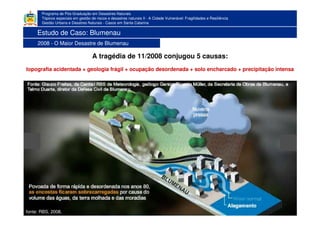Programa de Pós-Graduação em Desastres Naturais
Tópicos especiais em gestão de riscos e desastres naturais II - A Cidade Vulnerável: Fragilidades e Resiliência
Gestão Urbana e Desatres Naturais - Casos em Santa Catarina
A tragédia de 11/2008 conjugou 5 causas:
topografia acidentada + geologia frágil + ocupação desordenada + solo encharcado + precipitação intensa
1983
fonte: RBS, 2008.
Estudo de Caso: Blumenau
2008 - O Maior Desastre de Blumenau
 