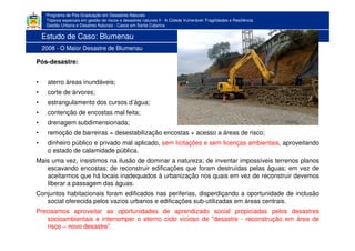 Programa de Pós-Graduação em Desastres Naturais
Tópicos especiais em gestão de riscos e desastres naturais II - A Cidade Vulnerável: Fragilidades e Resiliência
Gestão Urbana e Desatres Naturais - Casos em Santa Catarina
Pós-desastre:
• aterro áreas inundáveis;
• corte de árvores;
• estrangulamento dos cursos d’água;
• contenção de encostas mal feita;
• drenagem subdimensionada;
• remoção de barreiras = desestabilização encostas + acesso a áreas de risco;
• dinheiro público e privado mal aplicado, sem licitações e sem licenças ambientais, aproveitando
o estado de calamidade pública.
Mais uma vez, insistimos na ilusão de dominar a natureza; de inventar impossíveis terrenos planos
escavando encostas; de reconstruir edificações que foram destruídas pelas águas; em vez de
aceitarmos que há locais inadequados à urbanização nos quais em vez de reconstruir devemos
liberar a passagem das águas.
Conjuntos habitacionais foram edificados nas periferias, disperdiçando a oportunidade de inclusão
social oferecida pelos vazios urbanos e edificações sub-utilizadas em áreas centrais.
Precisamos aproveitar as oportunidades de aprendizado social propiciadas pelos desastres
socioambientais e interromper o eterno ciclo vicioso de ”desastre - reconstrução em área de
risco – novo desastre”.
Estudo de Caso: Blumenau
2008 - O Maior Desastre de Blumenau
 