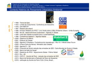 Programa de Pós-Graduação em Desastres Naturais
Tópicos especiais em gestão de riscos e desastres naturais II - A Cidade Vulnerável: Fragilidades e Resiliência
Gestão Urbana e Desatres Naturais - Casos em Santa Catarina
Contexto Histórico do Pensamento Urbanístico-Ambiental
• 1969 - Teoria de Gaia
• 1972 - Limites do Crescimento / Conferência de Estocolmo
• 1976 - UN-HABITAT
• 1987 - Relatório Bruntland
• 1990 - Primeiro Relatório do IPCC / Livro Verde sobre o Meio Ambiente Urbano - União Européia
• 1992 - Rio 92 - desenvolvimento sustentável – Agenda 21 Global
• 1994 - Carta das cidades europeias para a sustentabilidade
• 1996 - Conferência Habitat II – Agenda Habitat
• 2000 - Objetivos do Milênio
• 2001 - Estatuto da Cidade
• 2002 - Agenda 21 Brasileira / Conferência de Joanesburgo – Rio+10 / I World Urban Forum
• 2003 - A Nova Carta de Atenas / Ministério das Cidades
• 2004 - Agenda 21 – SC
• 2005 - Protocolo de Quioto redução das emissões de GEE / Carta Mundial do Direito à Cidade
• 2005 - Marco de Ação de Hyogo
• 2007 - Relatórios do IPCC - Aquecimento Global - Prêmio Nobel
• 2012 - Rio + 20
• 2015 - COP 21 - Acordo de Paris - redução das emissões de GEE
• 2015 - Marco de Sendai para a Redução de Risco de Desastres
• 2016 - ratificação do Acordo de Paris: EUA, China, Brasil...
séc.XXséc.XXI
 