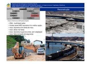 Programa de Pós-Graduação em Desastres Naturais
Tópicos especiais em gestão de riscos e desastres naturais II - A Cidade Vulnerável: Fragilidades e Resiliência
Gestão Urbana e Desatres Naturais - Casos em Santa Catarina
Reconstrução
• ONU - build back better
• muitas vezes NÃO reconstruir é a melhor opção
• risco: reconstruir em áreas de risco
• risco: obras mal feitas
• risco: reconstruir igual era antes, sem adaptação
• risco: falsa sensação de segurança
refazer infraestrutura e edificações atingidas
 