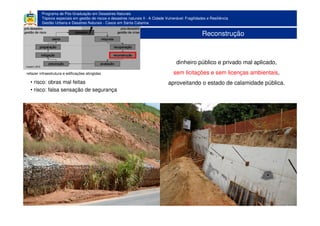 Programa de Pós-Graduação em Desastres Naturais
Tópicos especiais em gestão de riscos e desastres naturais II - A Cidade Vulnerável: Fragilidades e Resiliência
Gestão Urbana e Desatres Naturais - Casos em Santa Catarina
Reconstrução
refazer infraestrutura e edificações atingidas
dinheiro público e privado mal aplicado,
sem licitações e sem licenças ambientais,
aproveitando o estado de calamidade pública.• risco: obras mal feitas
• risco: falsa sensação de segurança
 