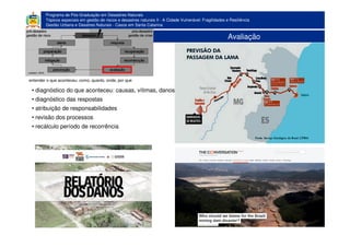 Programa de Pós-Graduação em Desastres Naturais
Tópicos especiais em gestão de riscos e desastres naturais II - A Cidade Vulnerável: Fragilidades e Resiliência
Gestão Urbana e Desatres Naturais - Casos em Santa Catarina
Avaliação
• diagnóstico do que aconteceu: causas, vítimas, danos
• diagnóstico das respostas
• atribuição de responsabilidades
• revisão dos processos
• recálculo período de recorrência
entender o que aconteceu: como, quanto, onde, por que
 