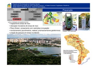 Programa de Pós-Graduação em Desastres Naturais
Tópicos especiais em gestão de riscos e desastres naturais II - A Cidade Vulnerável: Fragilidades e Resiliência
Gestão Urbana e Desatres Naturais - Casos em Santa Catarina
Prevenção
• mapeamento áreas de risco
• relocação moradores de áreas de risco
• Plano Diretor: zoneamento com restrições à ocupação
• monitoramento (pluviômetros, radares, prismas/sensores geotécnicos)
• criação de parques em áreas inundáveis
evitar a instalação de situações de risco
Estação Total Robotizada
 