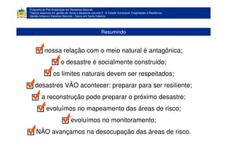 Programa de Pós-Graduação em Desastres Naturais
Tópicos especiais em gestão de riscos e desastres naturais II - A Cidade Vulnerável: Fragilidades e Resiliência
Gestão Urbana e Desatres Naturais - Casos em Santa Catarina
Resumindo
nossa relação com o meio natural é antagônica;
o desastre é socialmente construido;
os limites naturais devem ser respeitados;
desastres VÃO acontecer: preparar para ser resiliente;
a reconstrução pode preparar o próximo desastre;
evoluímos no mapeamento das áreas de risco;
evoluímos no monitoramento;
NÃO avançamos na desocupação das áreas de risco.
 