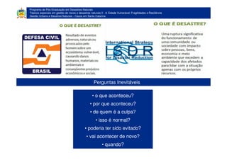 Programa de Pós-Graduação em Desastres Naturais
Tópicos especiais em gestão de riscos e desastres naturais II - A Cidade Vulnerável: Fragilidades e Resiliência
Gestão Urbana e Desatres Naturais - Casos em Santa Catarina
• o que aconteceu?
• por que aconteceu?
• de quem é a culpa?
• isso é normal?
• poderia ter sido evitado?
• vai acontecer de novo?
• quando?
Perguntas Inevitáveis
 