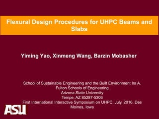 Flexural Design Procedures for UHPC Beams and
Slabs
Yiming Yao, Xinmeng Wang, Barzin Mobasher
School of Sustainable Engineering and the Built Environment Ira A.
Fulton Schools of Engineering
Arizona State University
Tempe, AZ 85287-5306
First International Interactive Symposium on UHPC, July, 2016, Des
Moines, Iowa
 