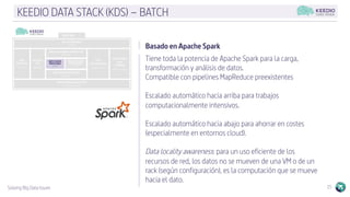 Solving Big Data Issues 15
KEEDIO DATA STACK (KDS) – BATCH
Basado en Apache Spark
Tiene toda la potencia de Apache Spark para la carga,
transformación y análisis de datos.
Compatible con pipelines MapReduce preexistentes
Escalado automático hacia arriba para trabajos
computacionalmente intensivos.
Escalado automático hacia abajo para ahorrar en costes
(especialmente en entornos cloud).
Data locality awareness: para un uso eficiente de los
recursos de red, los datos no se mueven de una VM o de un
rack (según configuración), es la computación que se mueve
hacia el dato.
 