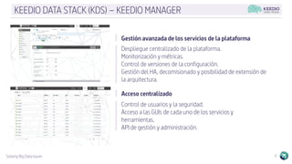 Solving Big Data Issues 6
KEEDIO DATA STACK (KDS) – KEEDIO MANAGER
Gestión avanzada de los servicios de la plataforma
Despliegue centralizado de la plataforma.
Monitorización y métricas.
Control de versiones de la configuración.
Gestión del HA, decomisionado y posibilidad de extensión de
la arquitectura.
Acceso centralizado
Control de usuarios y la seguridad.
Acceso a las GUIs de cada uno de los servicios y
herramientas.
API de gestión y administración.
 