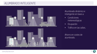 Solving Big Data Issues 8
ALUMBRADO INTELIGENTE
Alumbrado dinámico e
inteligente en base a:
•  Condiciones
metereológicas
•  Ocupación
•  Tráfico en las calles.
Ahorro en costes de
alumbrado.
 