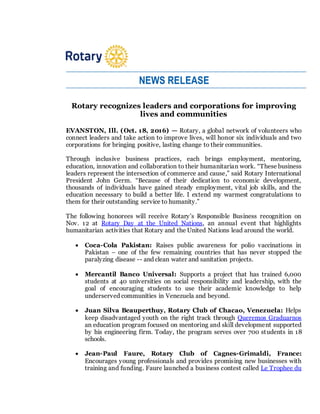 NEWS RELEASE
Rotary recognizes leaders and corporations for improving
lives and communities
EVANSTON, Ill. (Oct. 18, 2016) — Rotary, a global network of volunteers who
connect leaders and take action to improve lives, will honor six individuals and two
corporations for bringing positive, lasting change to their communities.
Through inclusive business practices, each brings employment, mentoring,
education, innovation and collaboration to their humanitarian work. “These business
leaders represent the intersection of commerce and cause,” said Rotary International
President John Germ. “Because of their dedication to economic development,
thousands of individuals have gained steady employment, vital job skills, and the
education necessary to build a better life. I extend my warmest congratulations to
them for their outstanding service to humanity.”
The following honorees will receive Rotary’s Responsible Business recognition on
Nov. 12 at Rotary Day at the United Nations, an annual event that highlights
humanitarian activities that Rotary and the United Nations lead around the world.
 Coca-Cola Pakistan: Raises public awareness for polio vaccinations in
Pakistan – one of the few remaining countries that has never stopped the
paralyzing disease -- and clean water and sanitation projects.
 Mercantil Banco Universal: Supports a project that has trained 6,000
students at 40 universities on social responsibility and leadership, with the
goal of encouraging students to use their academic knowledge to help
underserved communities in Venezuela and beyond.
 Juan Silva Beauperthuy, Rotary Club of Chacao, Venezuela: Helps
keep disadvantaged youth on the right track through Queremos Graduarnos
an education program focused on mentoring and skill development supported
by his engineering firm. Today, the program serves over 700 students in 18
schools.
 Jean-Paul Faure, Rotary Club of Cagnes-Grimaldi, France:
Encourages young professionals and provides promising new businesses with
training and funding. Faure launched a business contest called Le Trophee du
 