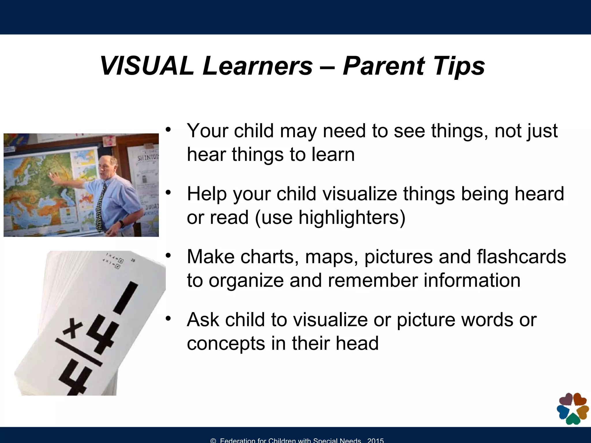 VISUAL Learners – Parent Tips
• Your child may need to see things, not just
hear things to learn
• Help your child visualize things being heard
or read (use highlighters)
• Make charts, maps, pictures and flashcards
to organize and remember information
• Ask child to visualize or picture words or
concepts in their head
 