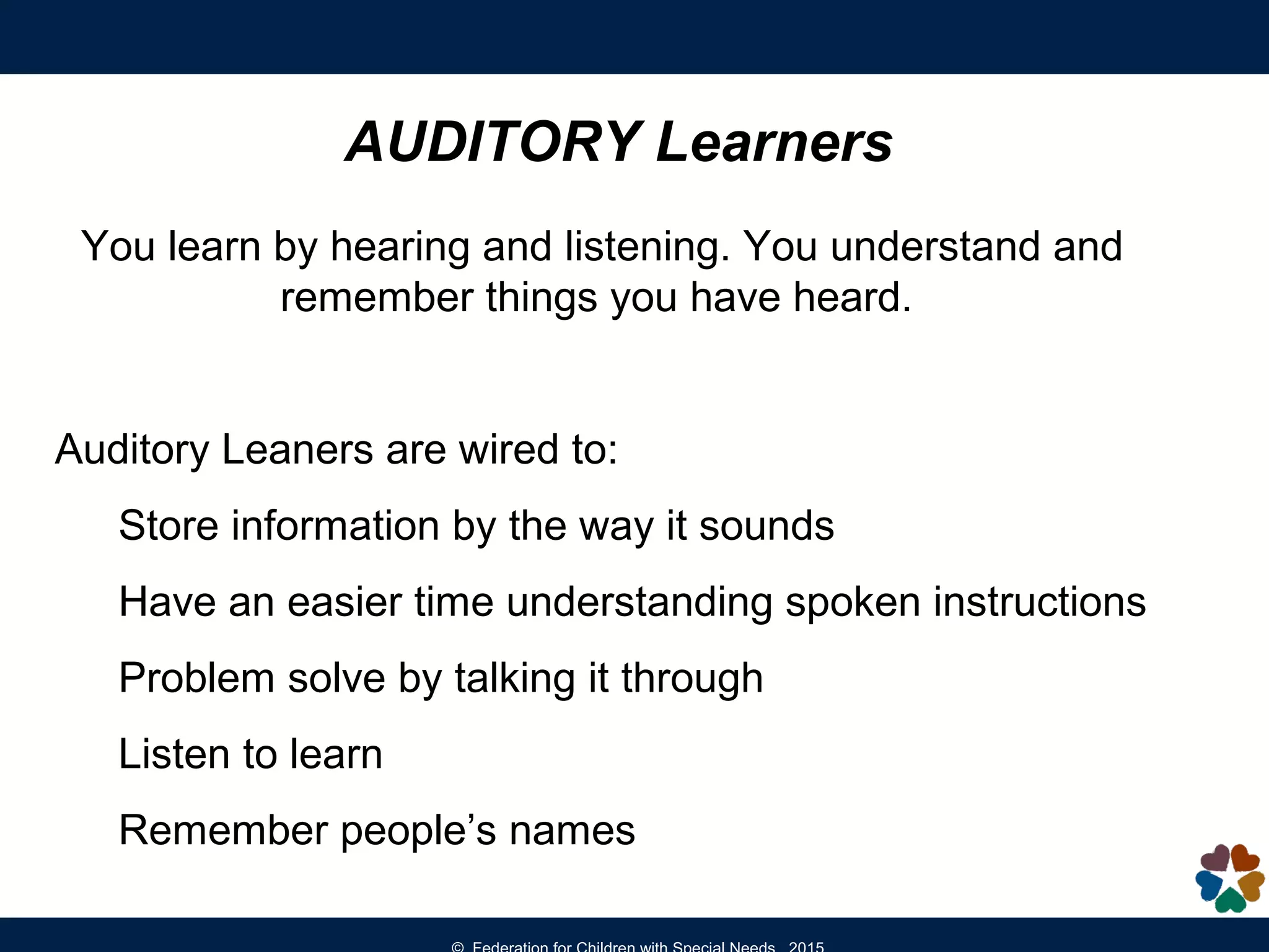 AUDITORY Learners
You learn by hearing and listening. You understand and
remember things you have heard.
Auditory Leaners are wired to:
Store information by the way it sounds
Have an easier time understanding spoken instructions
Problem solve by talking it through
Listen to learn
Remember people’s names
 