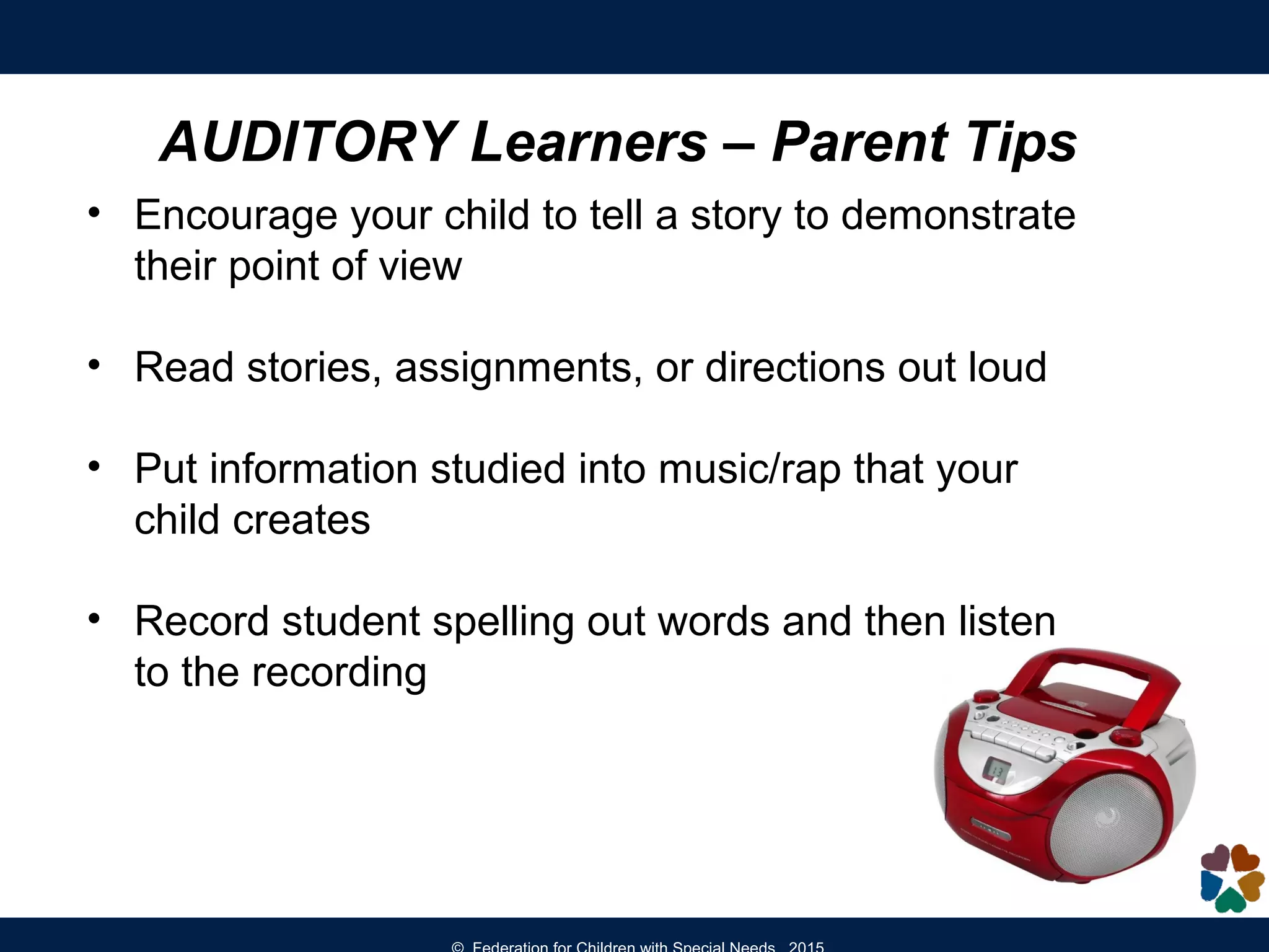AUDITORY Learners – Parent Tips
• Encourage your child to tell a story to demonstrate
their point of view
• Read stories, assignments, or directions out loud
• Put information studied into music/rap that your
child creates
• Record student spelling out words and then listen
to the recording
 