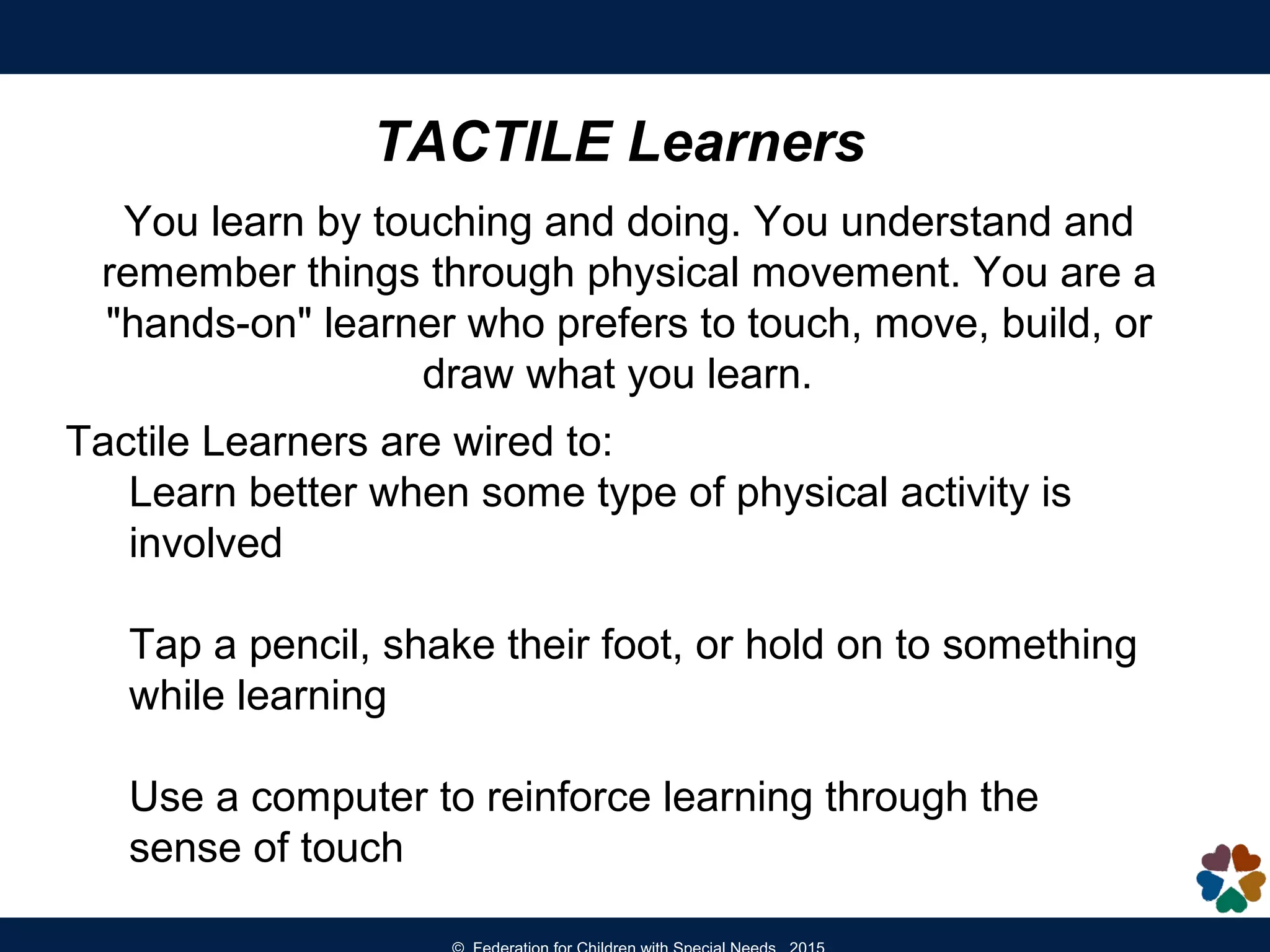 TACTILE Learners
You learn by touching and doing. You understand and
remember things through physical movement. You are a
"hands-on" learner who prefers to touch, move, build, or
draw what you learn.
Tactile Learners are wired to:
Learn better when some type of physical activity is
involved
Tap a pencil, shake their foot, or hold on to something
while learning
Use a computer to reinforce learning through the
sense of touch
 
