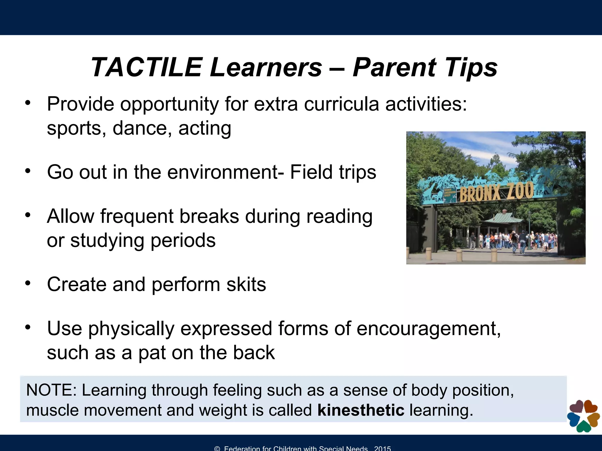 TACTILE Learners – Parent Tips
• Provide opportunity for extra curricula activities:
sports, dance, acting
• Go out in the environment- Field trips
• Allow frequent breaks during reading
or studying periods
• Create and perform skits
• Use physically expressed forms of encouragement,
such as a pat on the back
NOTE: Learning through feeling such as a sense of body position,
muscle movement and weight is called kinesthetic learning.
 