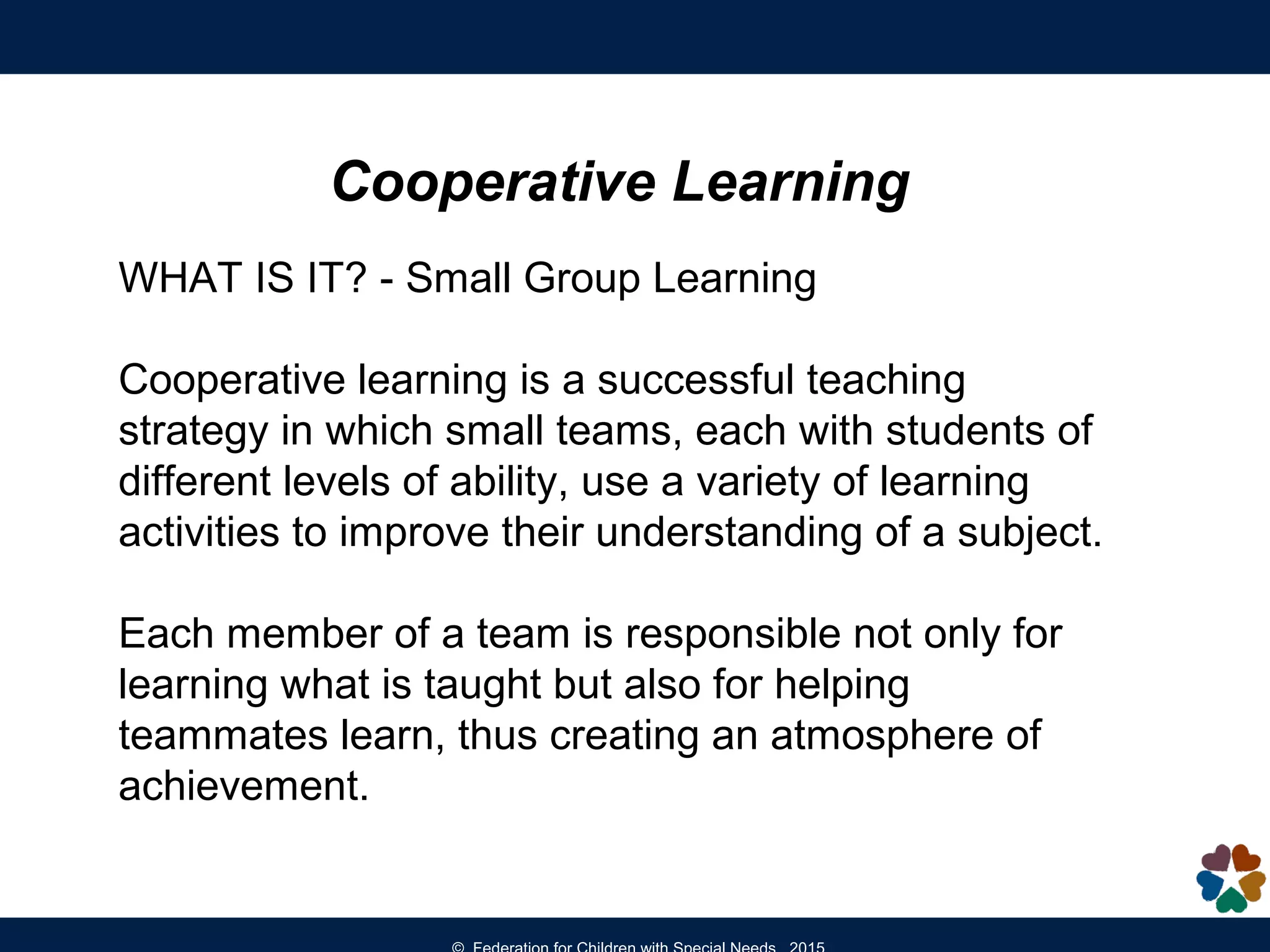 Cooperative Learning
WHAT IS IT? - Small Group Learning
Cooperative learning is a successful teaching
strategy in which small teams, each with students of
different levels of ability, use a variety of learning
activities to improve their understanding of a subject.
Each member of a team is responsible not only for
learning what is taught but also for helping
teammates learn, thus creating an atmosphere of
achievement.
 