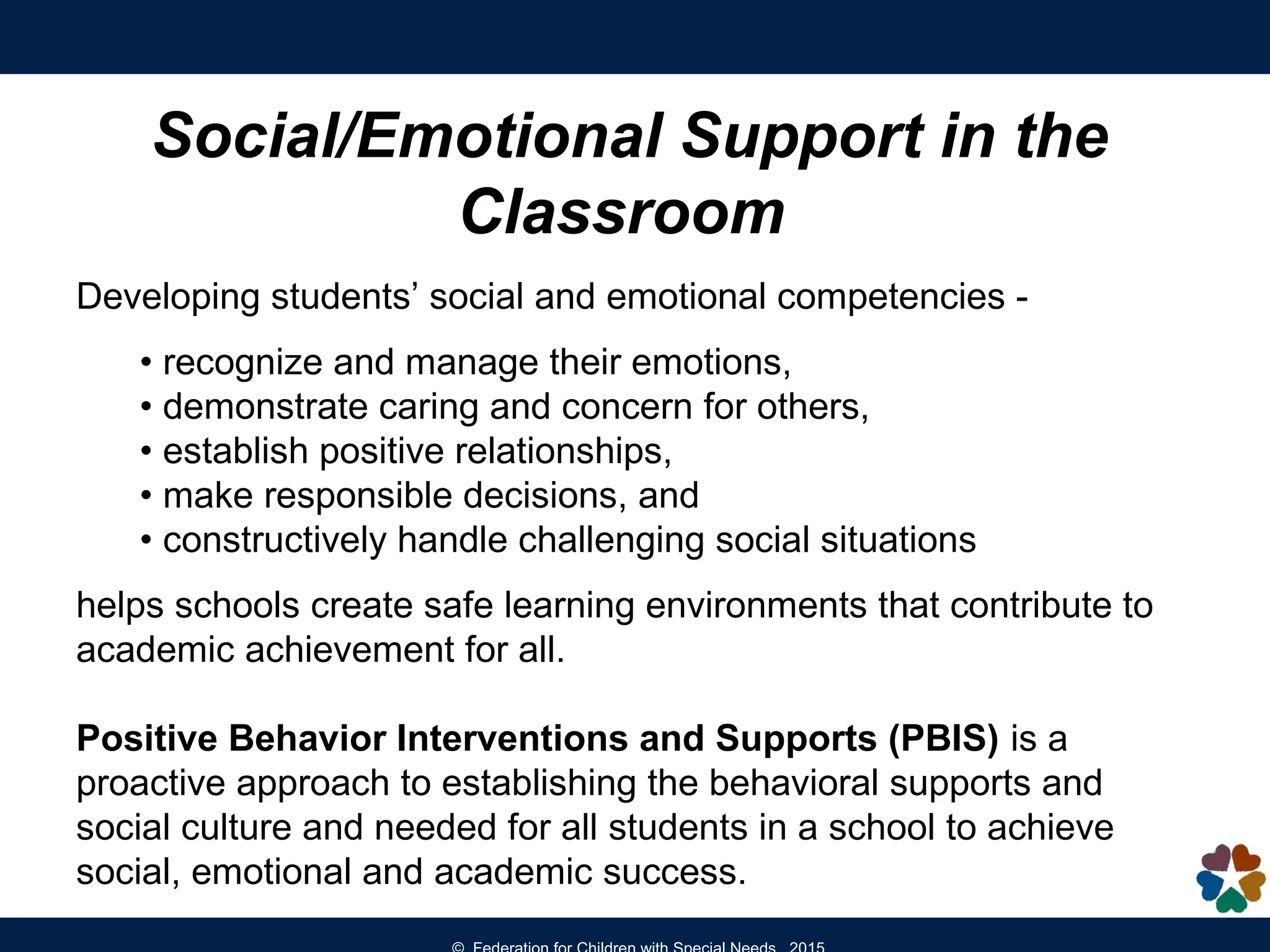 Social/Emotional Support in the
Classroom
Developing students’ social and emotional competencies -
• recognize and manage their emotions,
• demonstrate caring and concern for others,
• establish positive relationships,
• make responsible decisions, and
• constructively handle challenging social situations
helps schools create safe learning environments that contribute to
academic achievement for all.
Positive Behavior Interventions and Supports (PBIS) is a
proactive approach to establishing the behavioral supports and
social culture and needed for all students in a school to achieve
social, emotional and academic success.
 