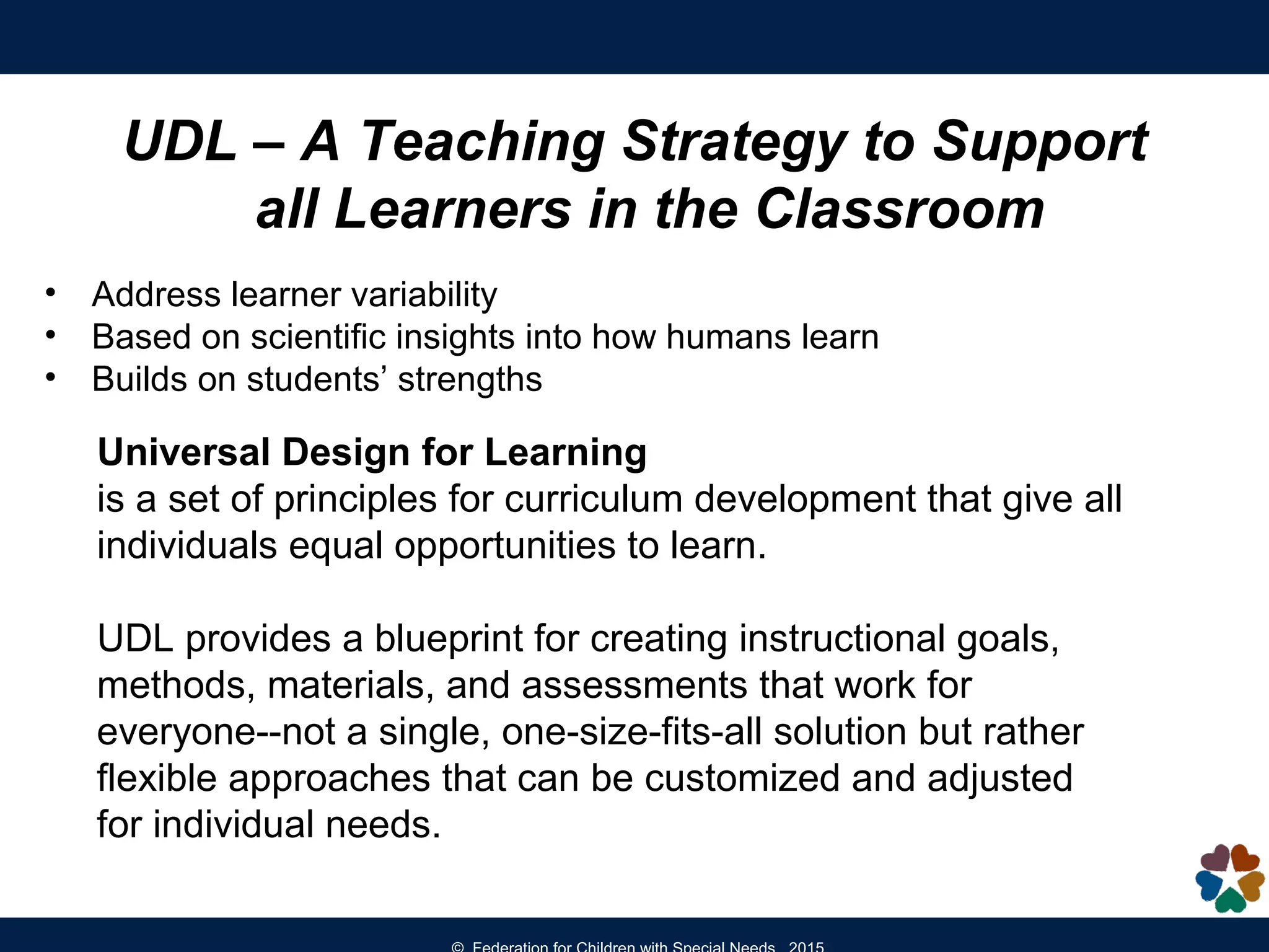 UDL – A Teaching Strategy to Support
all Learners in the Classroom
• Address learner variability
• Based on scientific insights into how humans learn
• Builds on students’ strengths
Universal Design for Learning
is a set of principles for curriculum development that give all
individuals equal opportunities to learn.
UDL provides a blueprint for creating instructional goals,
methods, materials, and assessments that work for
everyone--not a single, one-size-fits-all solution but rather
flexible approaches that can be customized and adjusted
for individual needs.
 