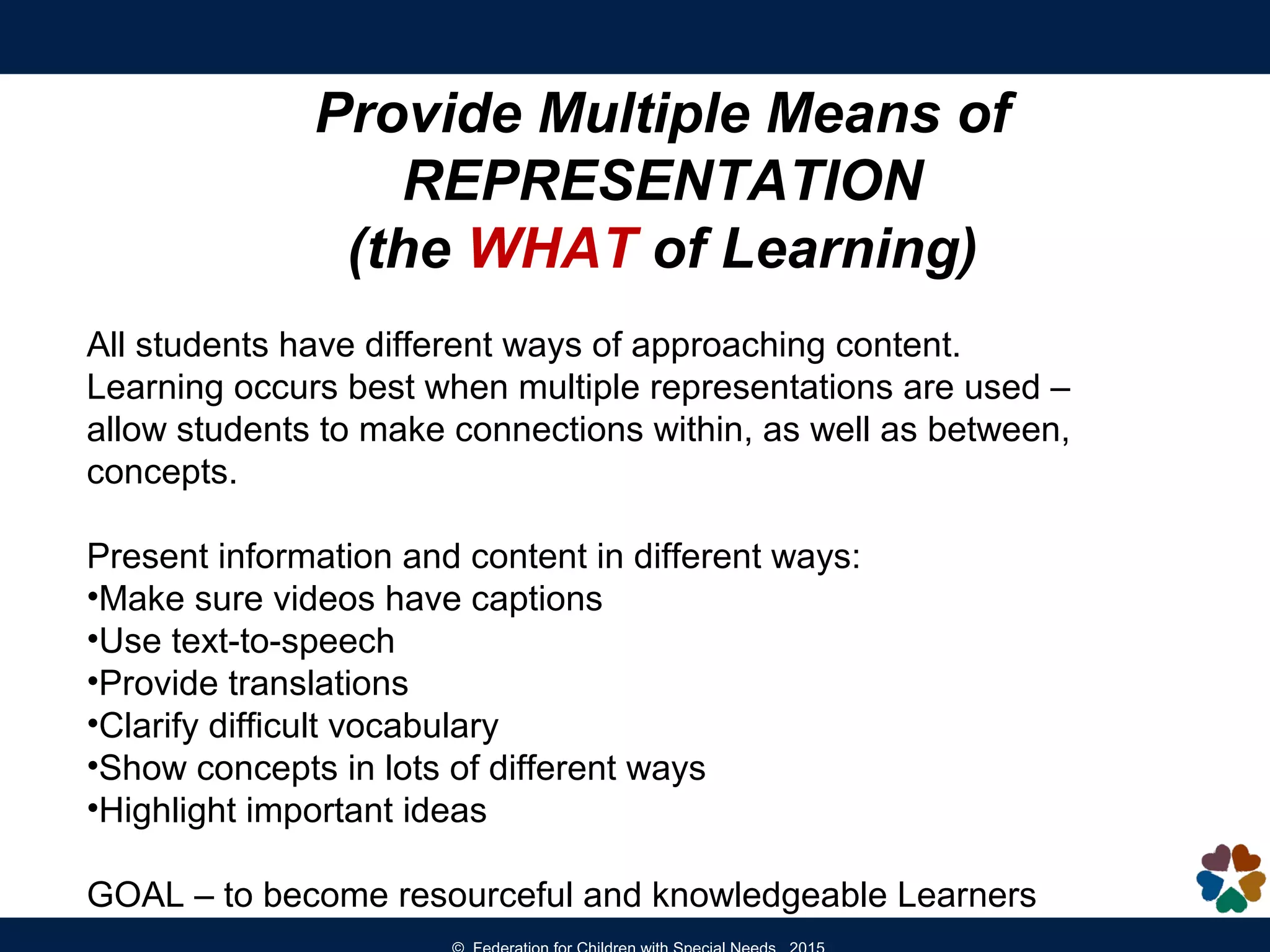 Provide Multiple Means of
REPRESENTATION
(the WHAT of Learning)
All students have different ways of approaching content.
Learning occurs best when multiple representations are used –
allow students to make connections within, as well as between,
concepts.
Present information and content in different ways:
•Make sure videos have captions
•Use text-to-speech
•Provide translations
•Clarify difficult vocabulary
•Show concepts in lots of different ways
•Highlight important ideas
GOAL – to become resourceful and knowledgeable Learners
 