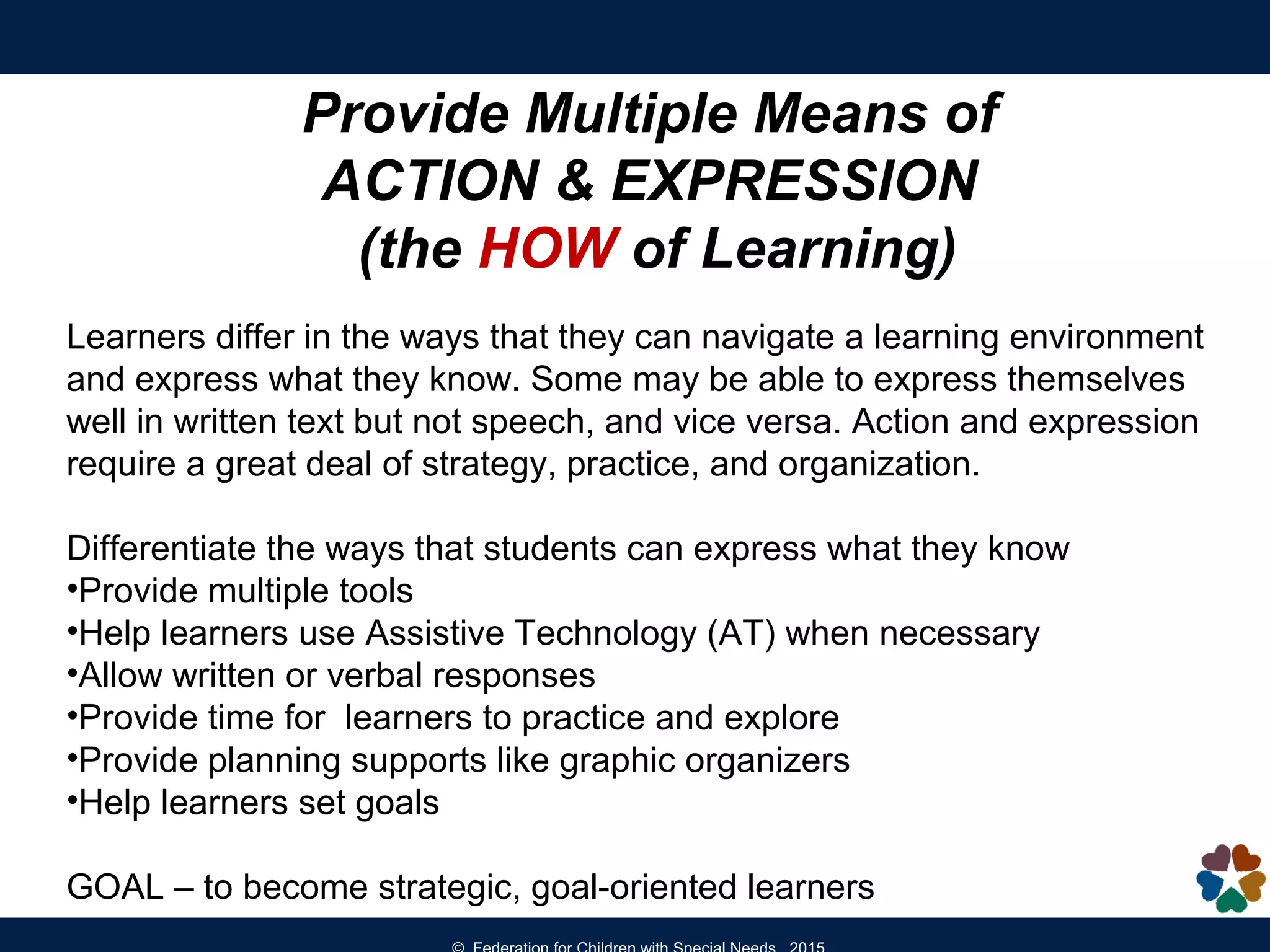 Provide Multiple Means of
ACTION & EXPRESSION
(the HOW of Learning)
Learners differ in the ways that they can navigate a learning environment
and express what they know. Some may be able to express themselves
well in written text but not speech, and vice versa. Action and expression
require a great deal of strategy, practice, and organization.
Differentiate the ways that students can express what they know
•Provide multiple tools
•Help learners use Assistive Technology (AT) when necessary
•Allow written or verbal responses
•Provide time for learners to practice and explore
•Provide planning supports like graphic organizers
•Help learners set goals
GOAL – to become strategic, goal-oriented learners
 