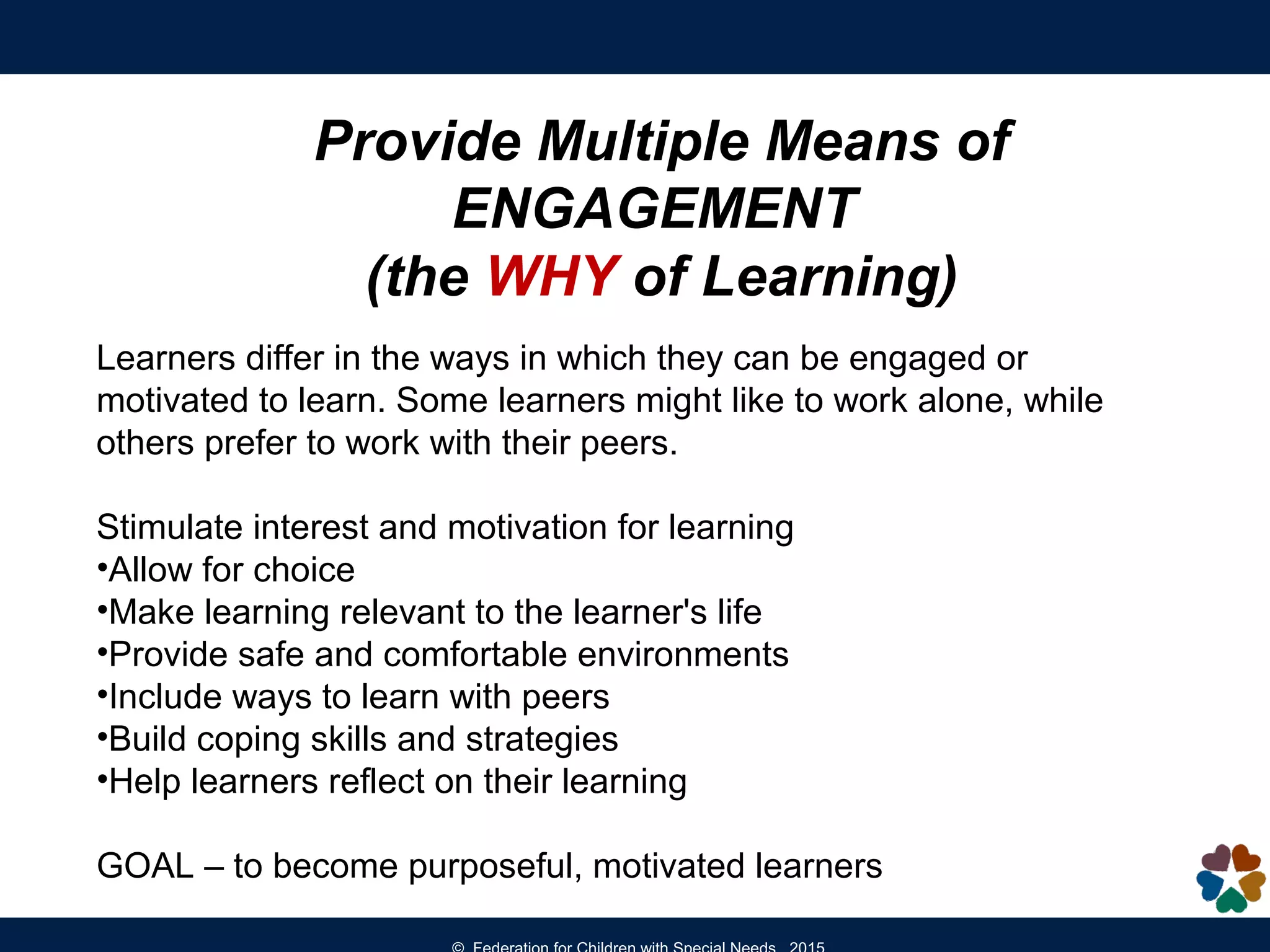 Provide Multiple Means of
ENGAGEMENT
(the WHY of Learning)
Learners differ in the ways in which they can be engaged or
motivated to learn. Some learners might like to work alone, while
others prefer to work with their peers.
Stimulate interest and motivation for learning
•Allow for choice
•Make learning relevant to the learner's life
•Provide safe and comfortable environments
•Include ways to learn with peers
•Build coping skills and strategies
•Help learners reflect on their learning
GOAL – to become purposeful, motivated learners
 
