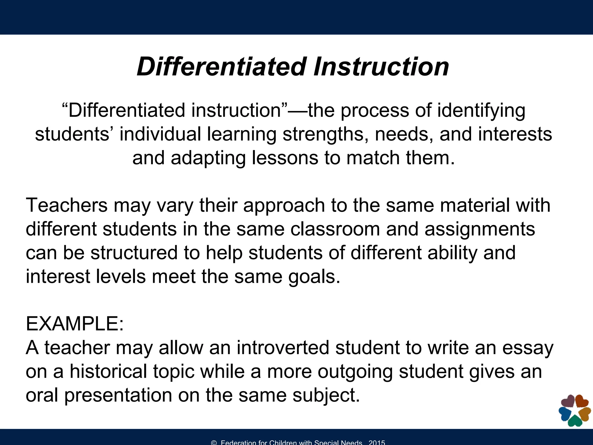 Differentiated Instruction
“Differentiated instruction”—the process of identifying
students’ individual learning strengths, needs, and interests
and adapting lessons to match them.
Teachers may vary their approach to the same material with
different students in the same classroom and assignments
can be structured to help students of different ability and
interest levels meet the same goals.
EXAMPLE:
A teacher may allow an introverted student to write an essay
on a historical topic while a more outgoing student gives an
oral presentation on the same subject.
 
